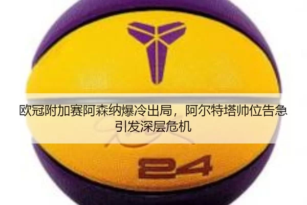 欧冠附加赛阿森纳爆冷出局，阿尔特塔帅位告急引发深层危机