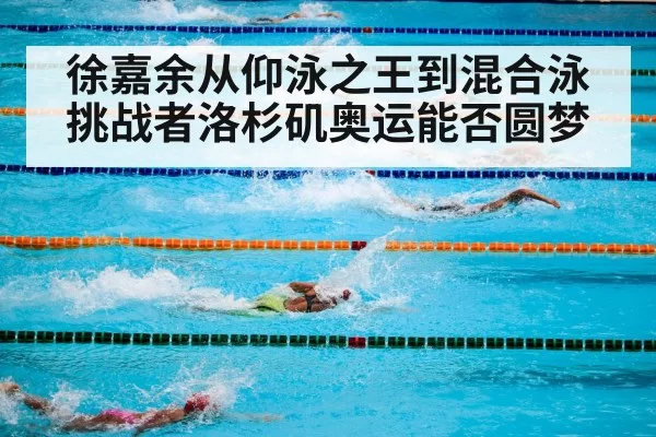 徐嘉余从仰泳之王到混合泳挑战者洛杉矶奥运能否圆梦