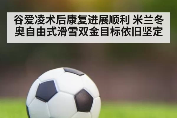 谷爱凌术后康复进展顺利 米兰冬奥自由式滑雪双金目标依旧坚定