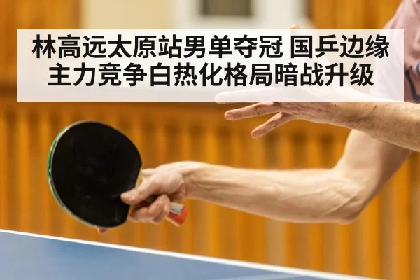 林高远太原站男单夺冠 国乒边缘主力竞争白热化格局暗战升级