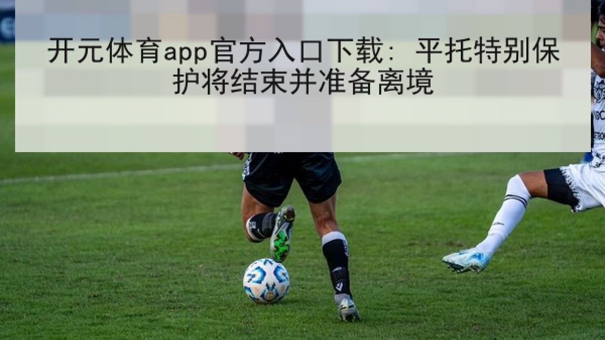 开元体育app官方入口下载: 平托特别保护将结束并准备离境 开元体育app官方入口下载: 平托特别保护将结束并准备离境
